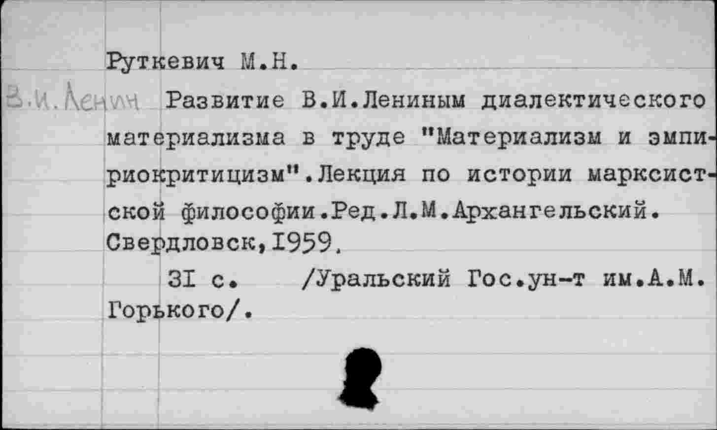 ﻿Руткевич М.Н.
.	Развитие В.И. Лениным диалектического
материализма в труде “Материализм и эмпи риокритицизм“.Лекция по истории марксист ской философии.Ред.Л.М.Архангельский. Свердловск,1959,
31 с. /Уральский Гос.ун-т им.А.М. Горького/.